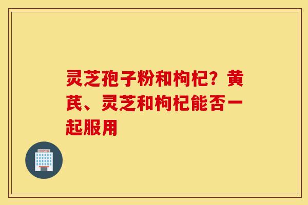灵芝孢子粉和枸杞？黄芪、灵芝和枸杞能否一起服用
