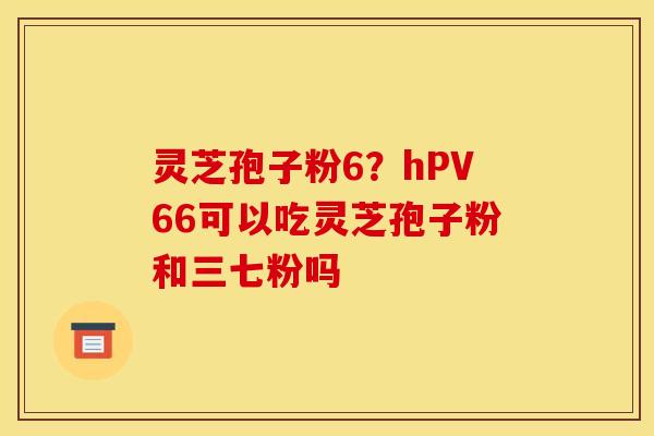 灵芝孢子粉6？hPV66可以吃灵芝孢子粉和三七粉吗