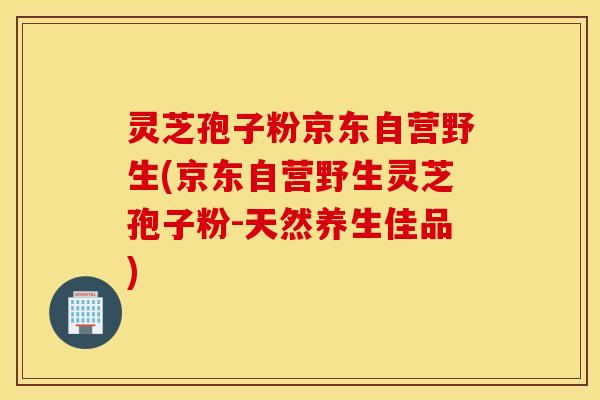 灵芝孢子粉京东自营野生(京东自营野生灵芝孢子粉-天然养生佳品)