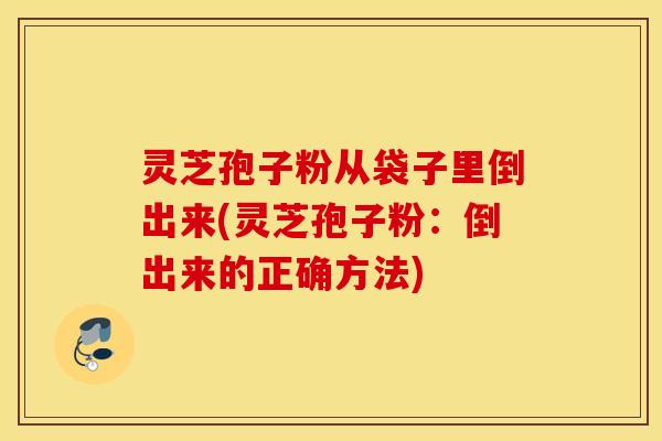 灵芝孢子粉从袋子里倒出来(灵芝孢子粉：倒出来的正确方法)