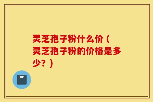 灵芝孢子粉什么价 (灵芝孢子粉的价格是多少？)