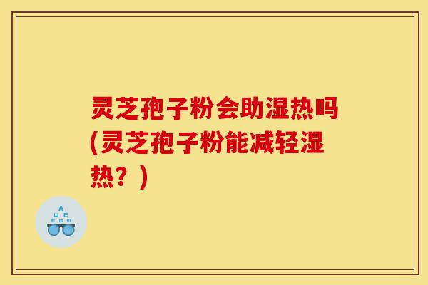 灵芝孢子粉会助湿热吗(灵芝孢子粉能减轻湿热？)
