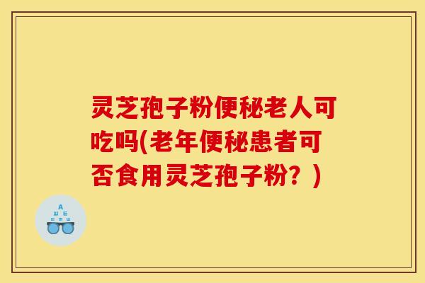 灵芝孢子粉便秘老人可吃吗(老年便秘患者可否食用灵芝孢子粉？)