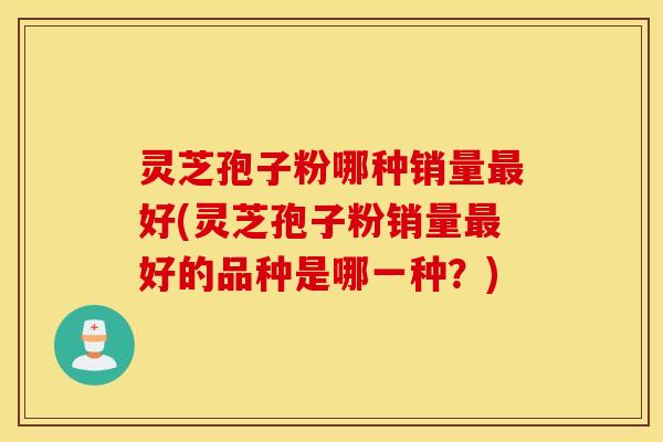 灵芝孢子粉哪种销量最好(灵芝孢子粉销量最好的品种是哪一种？)