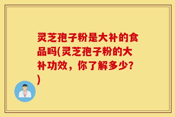 灵芝孢子粉是大补的食品吗(灵芝孢子粉的大补功效，你了解多少？)