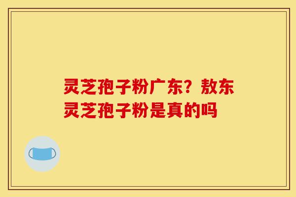 灵芝孢子粉广东？敖东灵芝孢子粉是真的吗