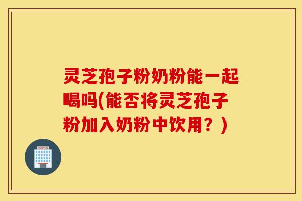 灵芝孢子粉奶粉能一起喝吗(能否将灵芝孢子粉加入奶粉中饮用？)