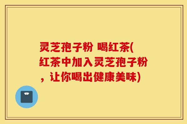 灵芝孢子粉 喝红茶(红茶中加入灵芝孢子粉，让你喝出健康美味)