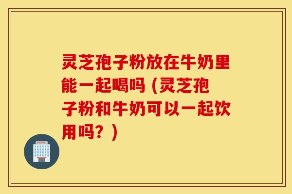 灵芝孢子粉放在牛奶里能一起喝吗 (灵芝孢子粉和牛奶可以一起饮用吗？)