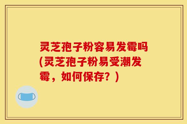 灵芝孢子粉容易发霉吗(灵芝孢子粉易受潮发霉，如何保存？)