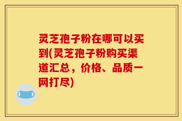 灵芝孢子粉在哪可以买到(灵芝孢子粉购买渠道汇总，价格、品质一网打尽)