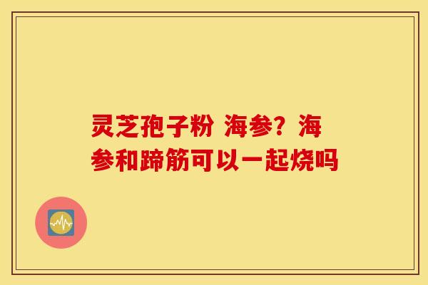 灵芝孢子粉 海参？海参和蹄筋可以一起烧吗