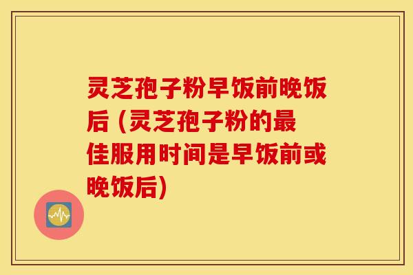 灵芝孢子粉早饭前晚饭后 (灵芝孢子粉的最佳服用时间是早饭前或晚饭后)