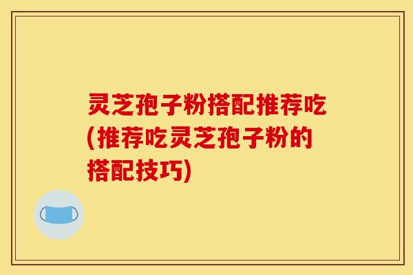 灵芝孢子粉搭配推荐吃(推荐吃灵芝孢子粉的搭配技巧)
