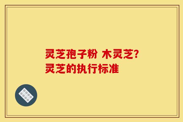 灵芝孢子粉 木灵芝？灵芝的执行标准