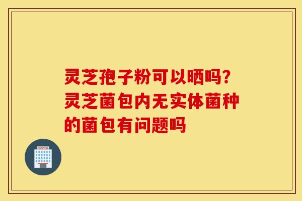 灵芝孢子粉可以晒吗？灵芝菌包内无实体菌种的菌包有问题吗