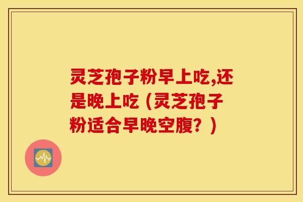 灵芝孢子粉早上吃,还是晚上吃 (灵芝孢子粉适合早晚空腹？)