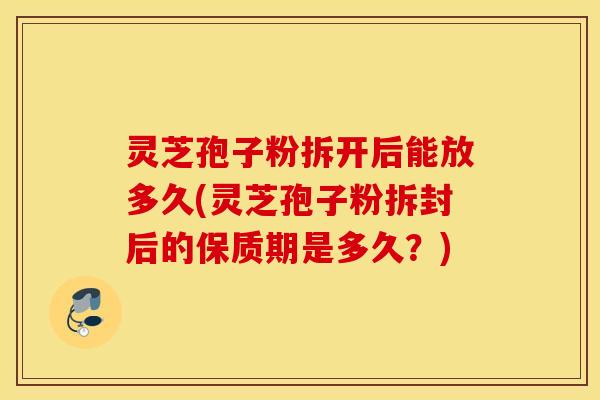 灵芝孢子粉拆开后能放多久(灵芝孢子粉拆封后的保质期是多久？)