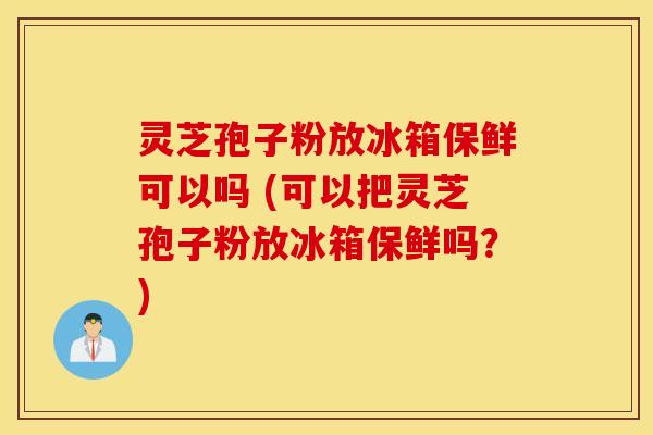 灵芝孢子粉放冰箱保鲜可以吗 (可以把灵芝孢子粉放冰箱保鲜吗？)
