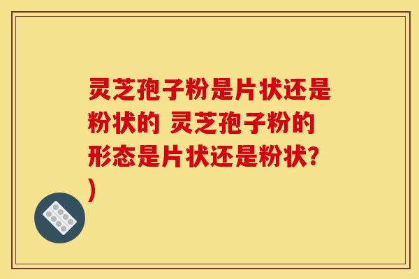 灵芝孢子粉是片状还是粉状的 灵芝孢子粉的形态是片状还是粉状？)