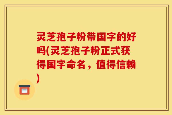 灵芝孢子粉带国字的好吗(灵芝孢子粉正式获得国字命名，值得信赖)