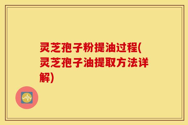 灵芝孢子粉提油过程(灵芝孢子油提取方法详解)