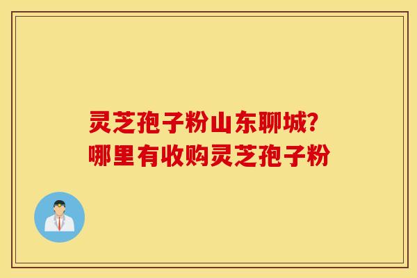 灵芝孢子粉山东聊城？哪里有收购灵芝孢子粉