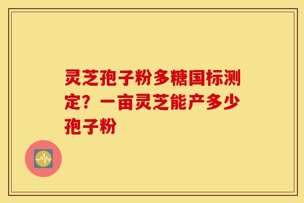 灵芝孢子粉多糖国标测定？一亩灵芝能产多少孢子粉