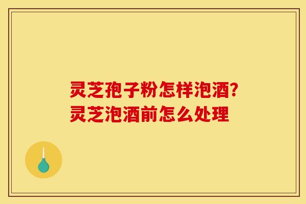 灵芝孢子粉怎样泡酒？灵芝泡酒前怎么处理