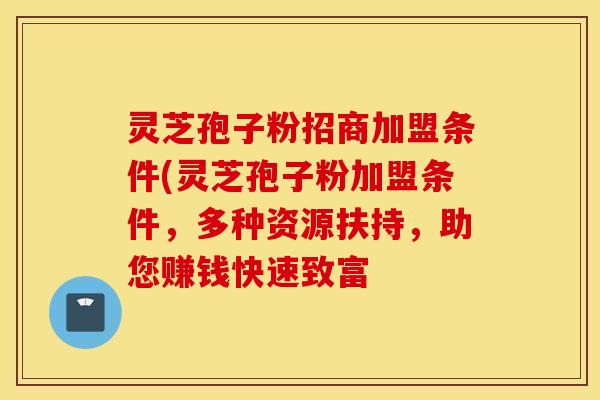 灵芝孢子粉招商加盟条件(灵芝孢子粉加盟条件，多种资源扶持，助您赚钱快速致富