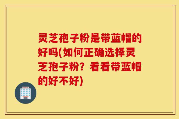灵芝孢子粉是带蓝帽的好吗(如何正确选择灵芝孢子粉？看看带蓝帽的好不好)