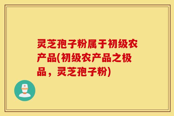 灵芝孢子粉属于初级农产品(初级农产品之极品，灵芝孢子粉)