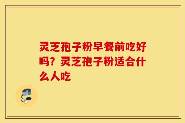 灵芝孢子粉早餐前吃好吗？灵芝孢子粉适合什么人吃