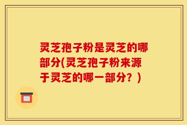灵芝孢子粉是灵芝的哪部分(灵芝孢子粉来源于灵芝的哪一部分？)