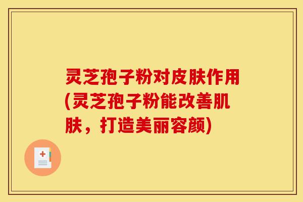 灵芝孢子粉对皮肤作用(灵芝孢子粉能改善肌肤，打造美丽容颜)
