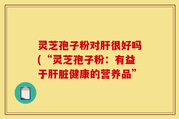 灵芝孢子粉对肝很好吗(“灵芝孢子粉：有益于肝脏健康的营养品”