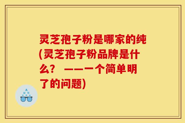 灵芝孢子粉是哪家的纯(灵芝孢子粉品牌是什么？ ——一个简单明了的问题)