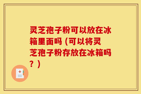 灵芝孢子粉可以放在冰箱里面吗 (可以将灵芝孢子粉存放在冰箱吗？)