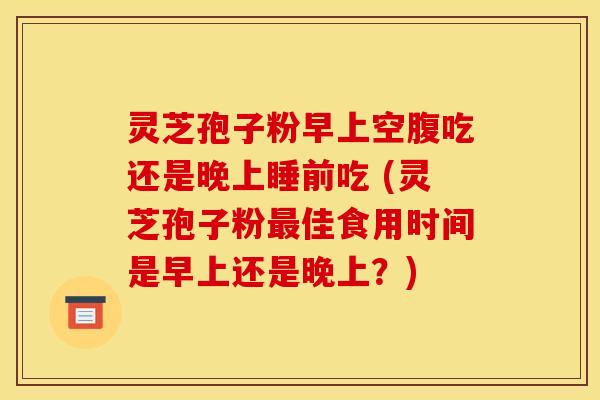 灵芝孢子粉早上空腹吃还是晚上睡前吃 (灵芝孢子粉最佳食用时间是早上还是晚上？)