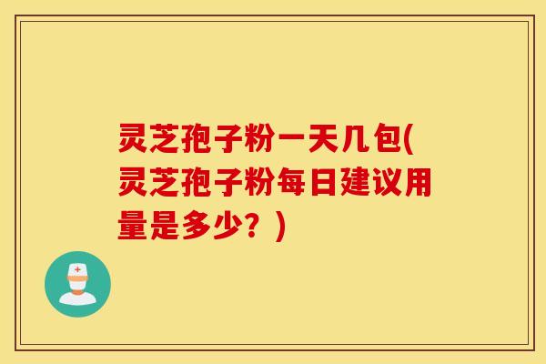 灵芝孢子粉一天几包(灵芝孢子粉每日建议用量是多少？)