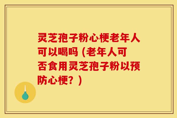 灵芝孢子粉心梗老年人可以喝吗 (老年人可否食用灵芝孢子粉以预防心梗？)