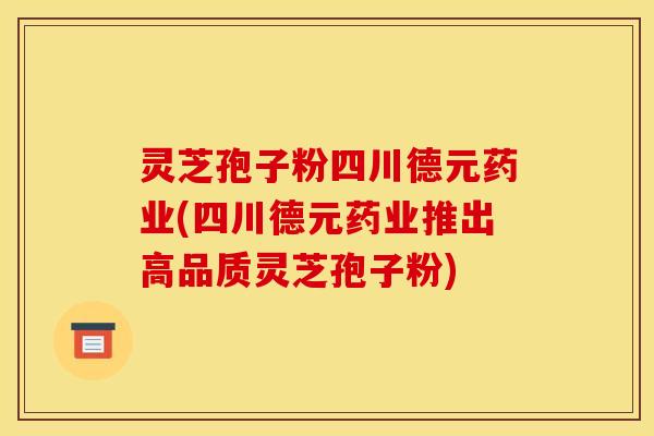 灵芝孢子粉四川德元药业(四川德元药业推出高品质灵芝孢子粉)