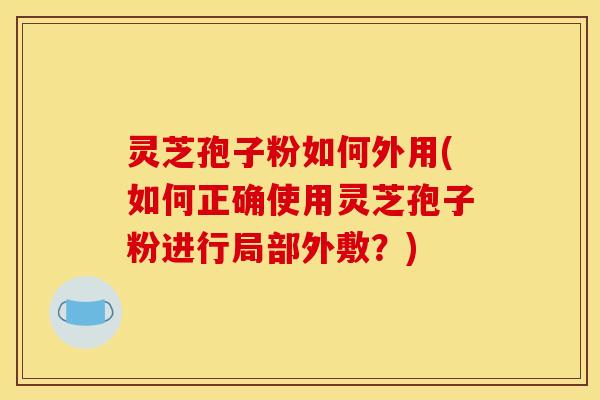 灵芝孢子粉如何外用(如何正确使用灵芝孢子粉进行局部外敷？)