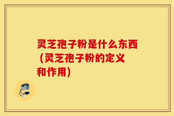 灵芝孢子粉是什么东西 (灵芝孢子粉的定义和作用)