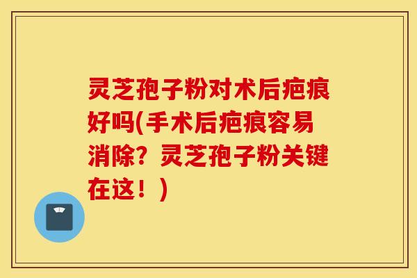 灵芝孢子粉对术后疤痕好吗(手术后疤痕容易消除？灵芝孢子粉关键在这！)