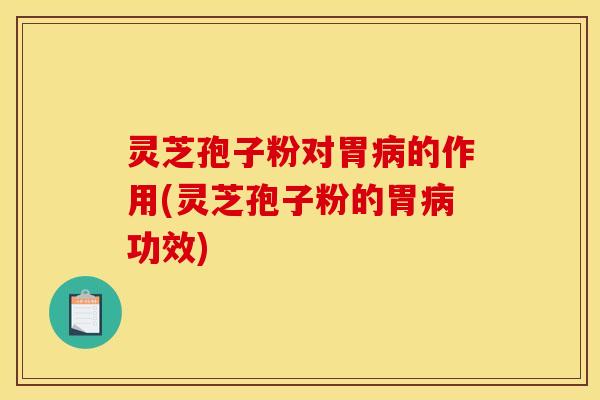 灵芝孢子粉对胃病的作用(灵芝孢子粉的胃病功效)
