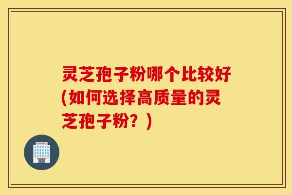 灵芝孢子粉哪个比较好(如何选择高质量的灵芝孢子粉？)