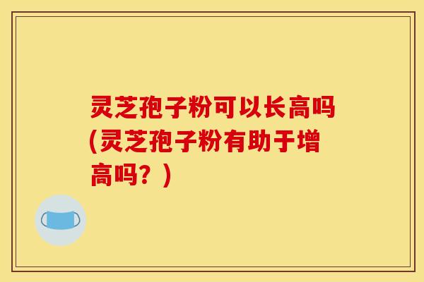 灵芝孢子粉可以长高吗(灵芝孢子粉有助于增高吗？)
