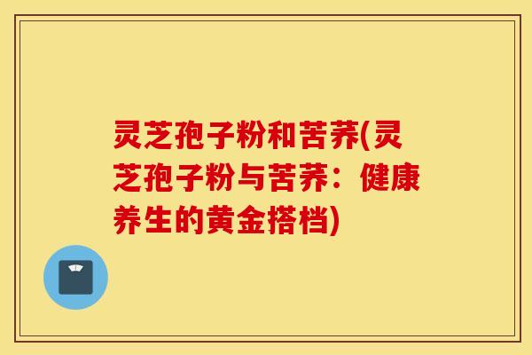 灵芝孢子粉和苦荞(灵芝孢子粉与苦荞：健康养生的黄金搭档)