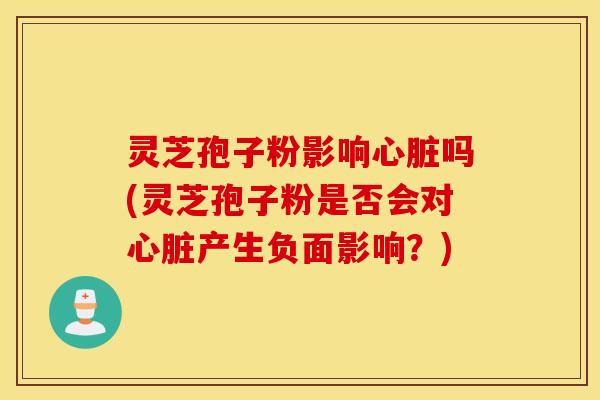 灵芝孢子粉影响心脏吗(灵芝孢子粉是否会对心脏产生负面影响？)